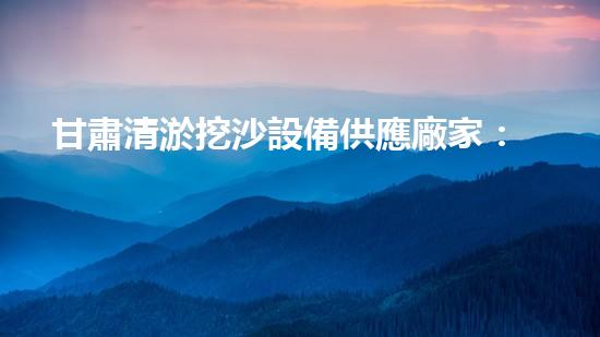 甘肅清淤挖沙設備供應廠家：創(chuàng)新科技助力河道治理，你知道他們的秘密武器是什么？